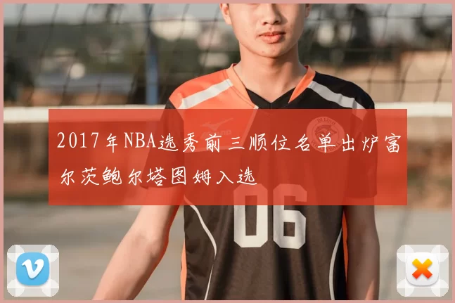 2017年NBA选秀前三顺位名单出炉富尔茨鲍尔塔图姆入选