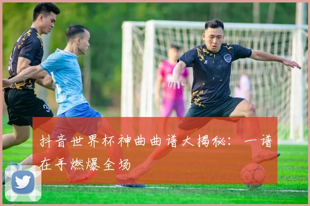 抖音世界杯神曲曲谱大揭秘：一谱在手燃爆全场