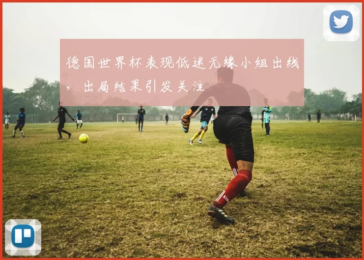 德国世界杯表现低迷无缘小组出线,出局结果引发关注