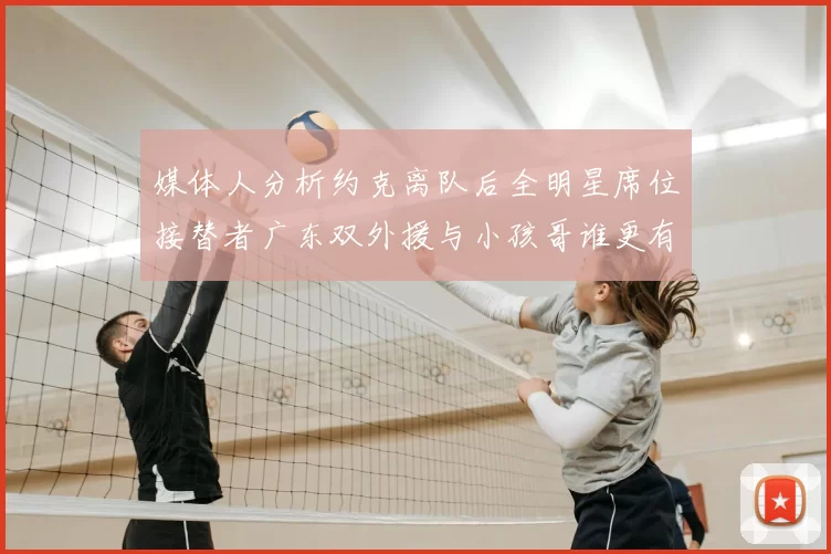 媒体人分析约克离队后全明星席位接替者广东双外援与小孩哥谁更有希望