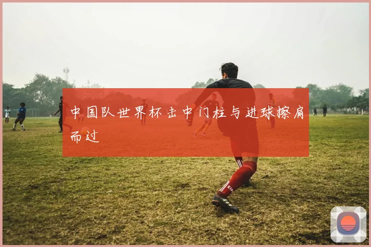 中国队世界杯击中门柱与进球擦肩而过