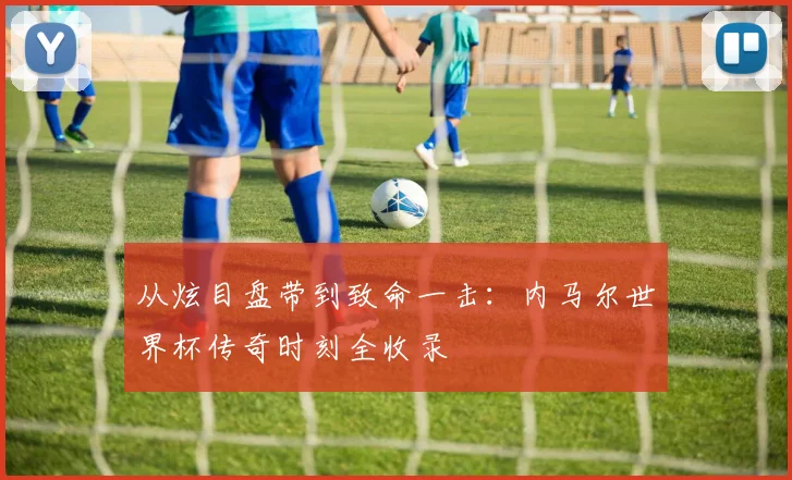 从炫目盘带到致命一击：内马尔世界杯传奇时刻全收录