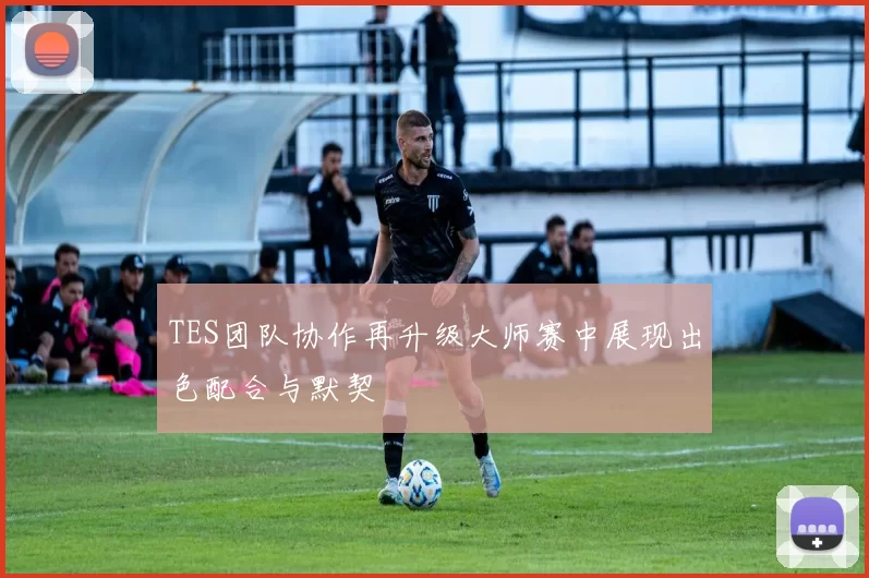 TES团队协作再升级大师赛中展现出色配合与默契