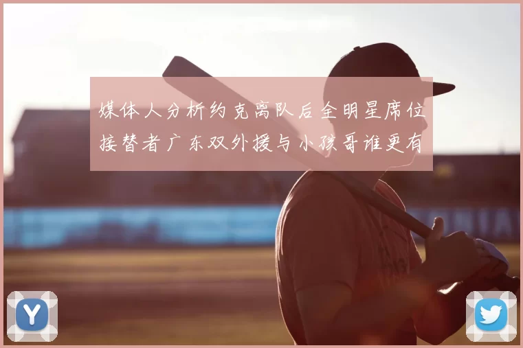 媒体人分析约克离队后全明星席位接替者广东双外援与小孩哥谁更有希望