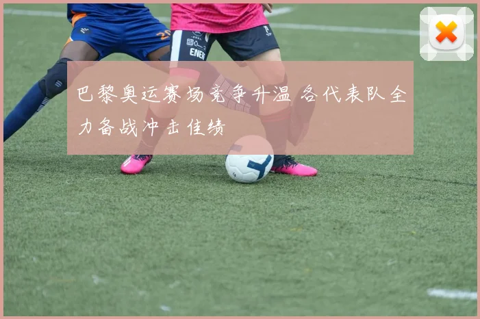 巴黎奥运赛场竞争升温 各代表队全力备战冲击佳绩