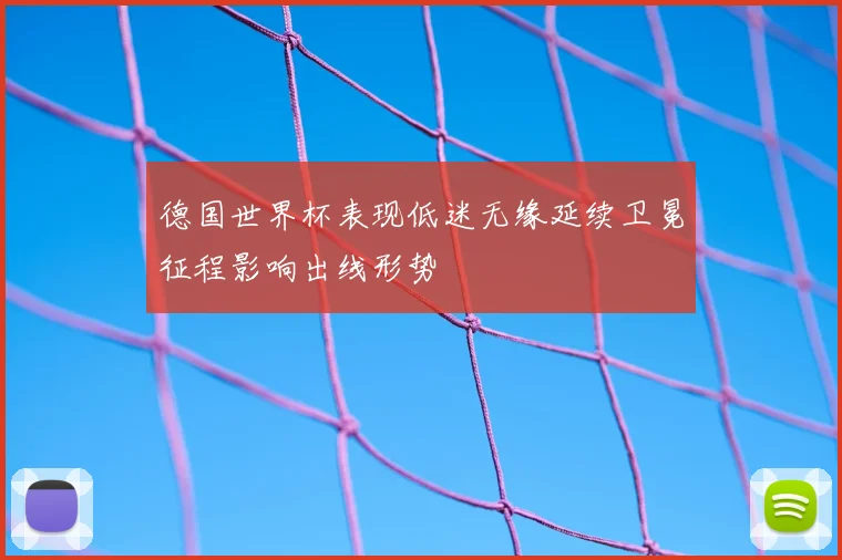 德国世界杯表现低迷无缘延续卫冕征程影响出线形势