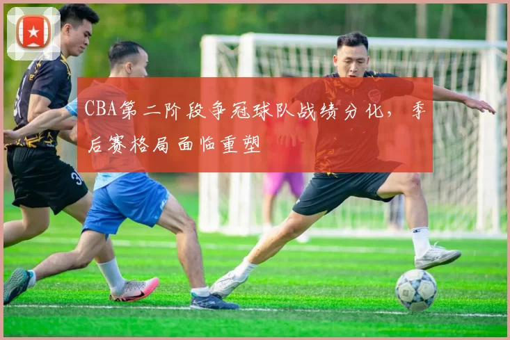 CBA第二阶段争冠球队战绩分化，季后赛格局面临重塑