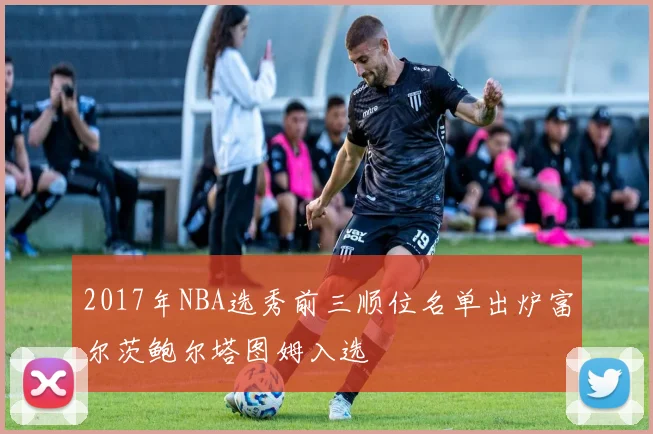 2017年NBA选秀前三顺位名单出炉富尔茨鲍尔塔图姆入选