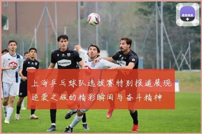 上海乒乓球队选拔赛特别报道展现逆袭之旅的精彩瞬间与奋斗精神