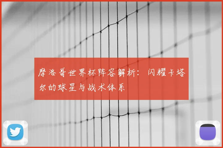 摩洛哥世界杯阵容解析：闪耀卡塔尔的球星与战术体系