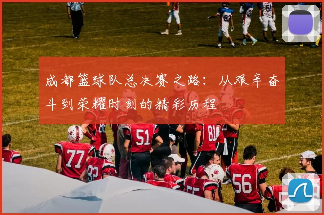 成都篮球队总决赛之路：从艰辛奋斗到荣耀时刻的精彩历程