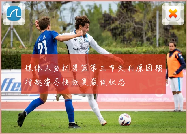 媒体人分析男篮第三节失利原因期待赵睿尽快恢复最佳状态