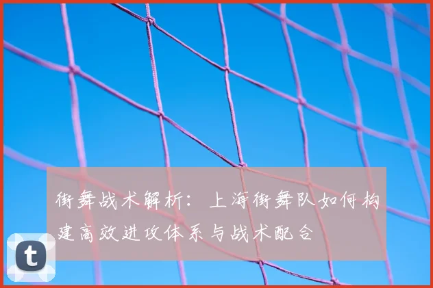 街舞战术解析：上海街舞队如何构建高效进攻体系与战术配合
