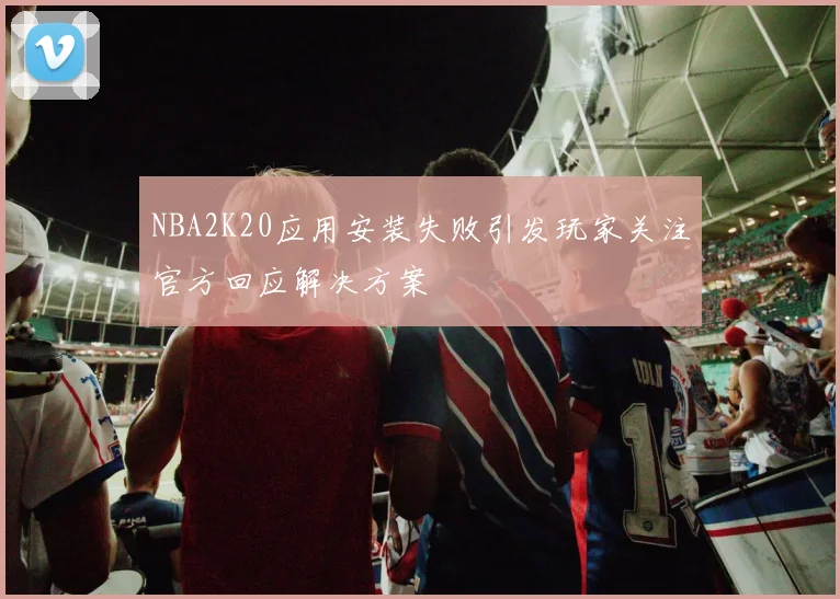 NBA2K20应用安装失败引发玩家关注官方回应解决方案