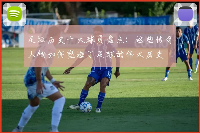 足坛历史十大球员盘点：这些传奇人物如何塑造了足球的伟大历史