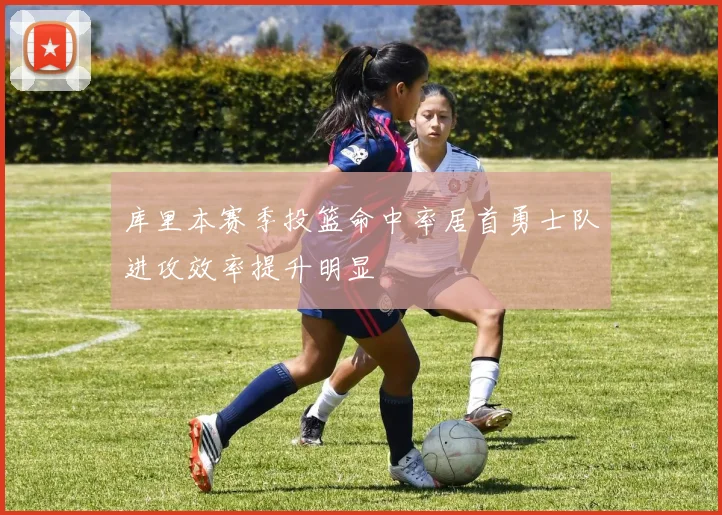 库里本赛季投篮命中率居首勇士队进攻效率提升明显