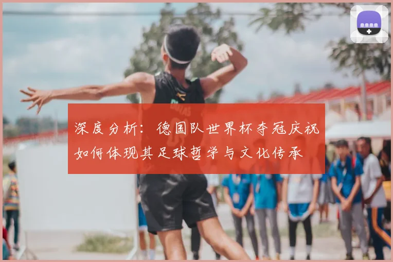 深度分析:德国队世界杯夺冠庆祝如何体现其足球哲学与文化传承