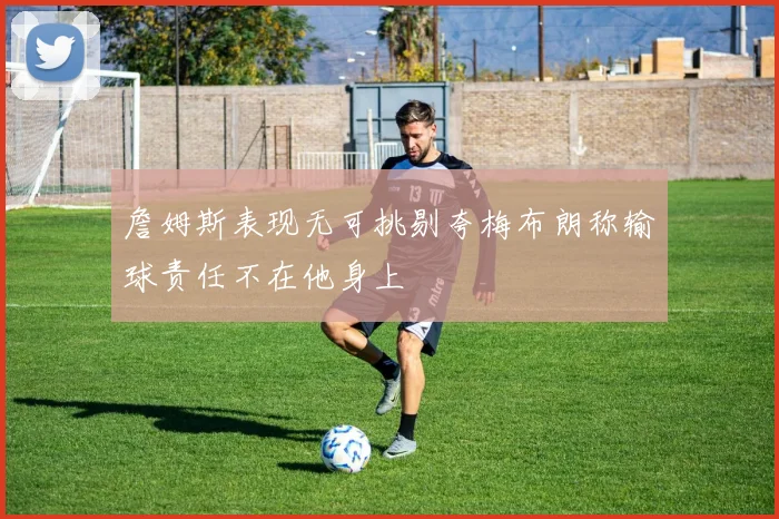 詹姆斯表现无可挑剔夸梅布朗称输球责任不在他身上