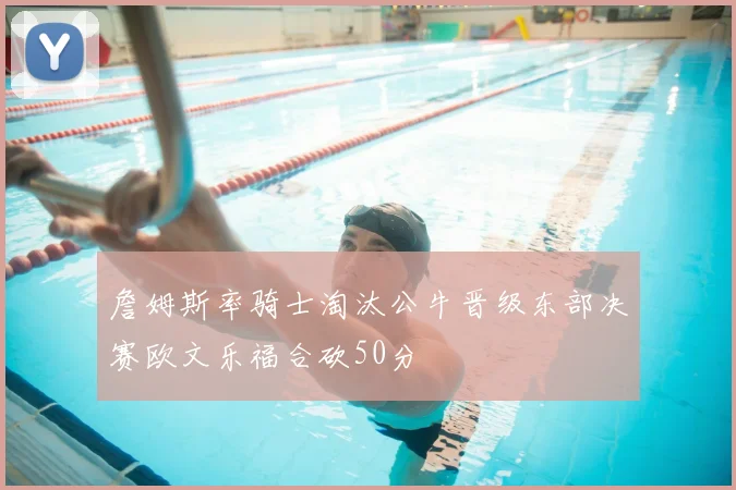 詹姆斯率骑士淘汰公牛晋级东部决赛欧文乐福合砍50分