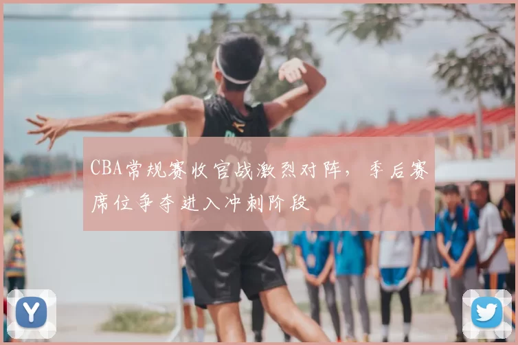 CBA常规赛收官战激烈对阵，季后赛席位争夺进入冲刺阶段