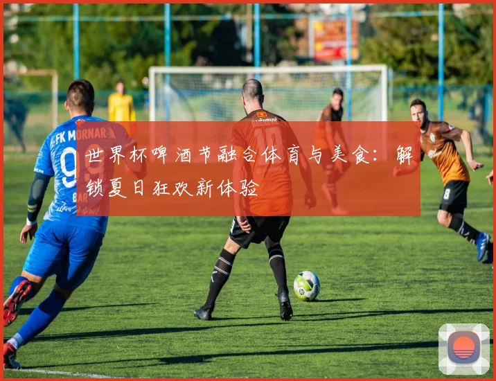 世界杯啤酒节融合体育与美食:解锁夏日狂欢新体验