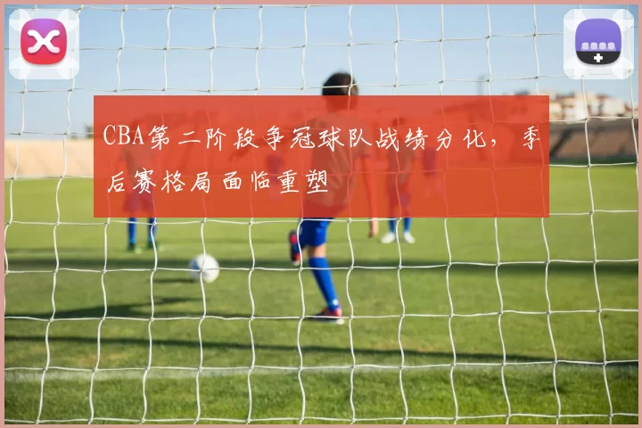 CBA第二阶段争冠球队战绩分化，季后赛格局面临重塑