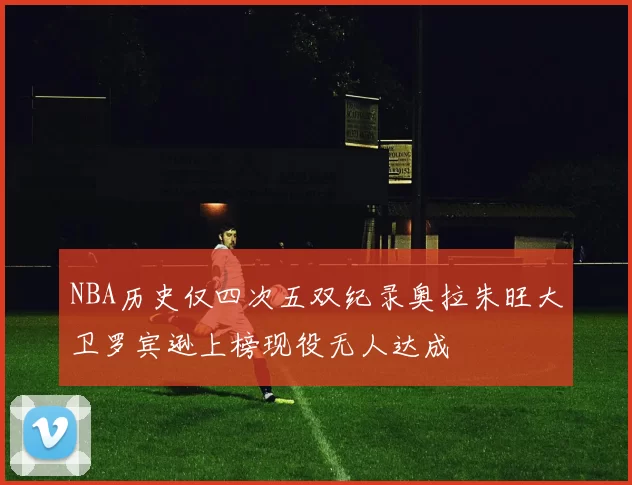 NBA历史仅四次五双纪录奥拉朱旺大卫罗宾逊上榜现役无人达成