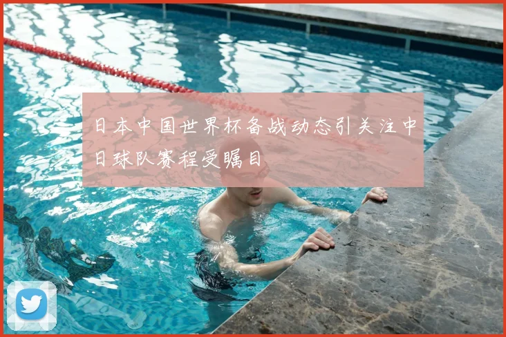 日本中国世界杯备战动态引关注中日球队赛程受瞩目