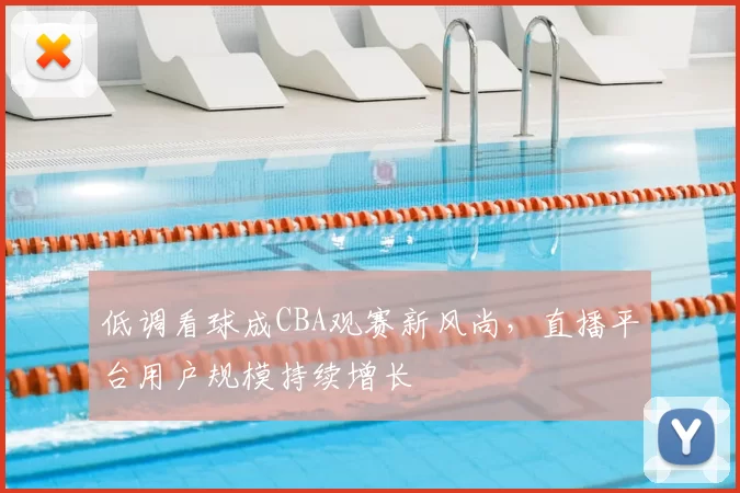 低调看球成CBA观赛新风尚，直播平台用户规模持续增长