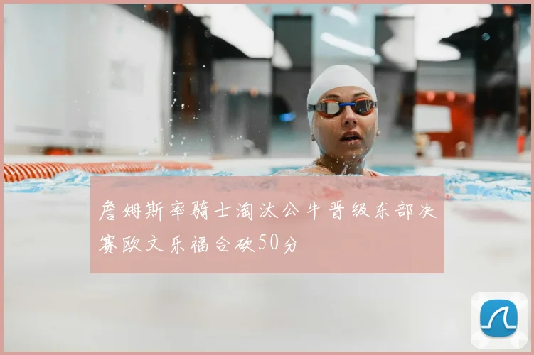 詹姆斯率骑士淘汰公牛晋级东部决赛欧文乐福合砍50分